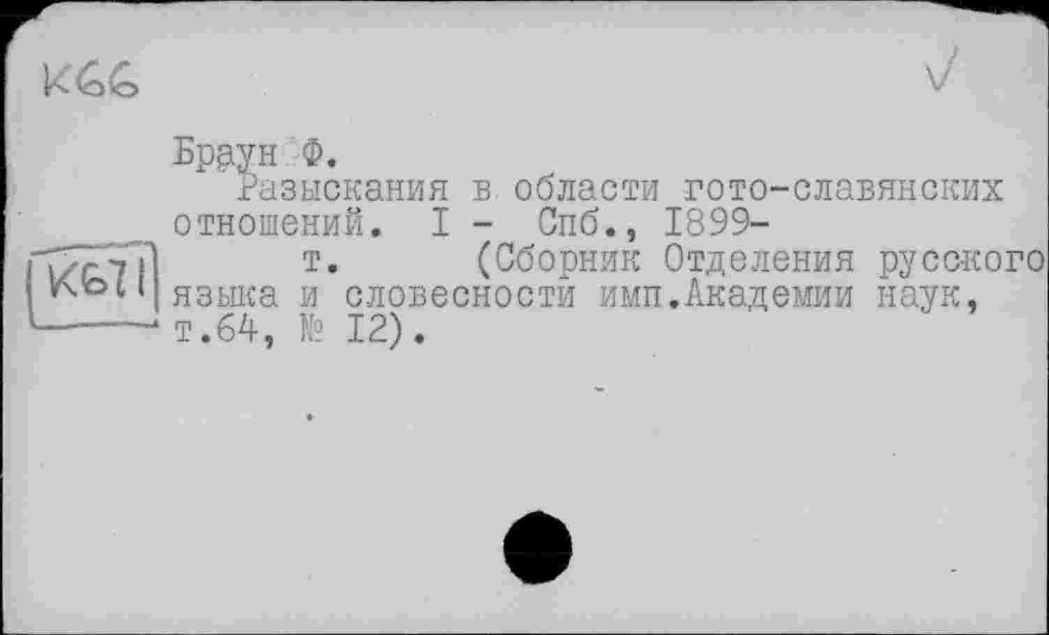 ﻿
V
Браун ф.
Разыскания в. области гото-славянских
| К€>71]
отношений. I - Спб., 1899-
т. (Сборник Отделения русского языка и словесности имп.Академии наук, т.64, № 12).